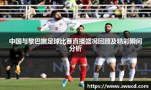 中国与黎巴嫩足球比赛直播盛况回顾及精彩瞬间分析