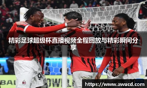 精彩足球超级杯直播视频全程回放与精彩瞬间分享