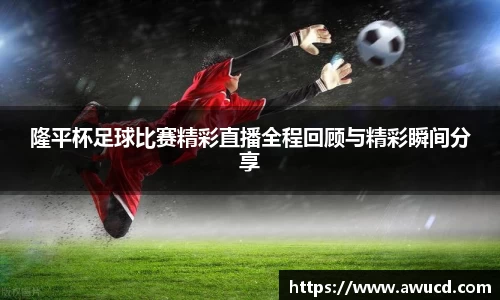 隆平杯足球比赛精彩直播全程回顾与精彩瞬间分享
