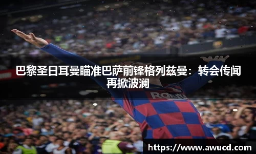 巴黎圣日耳曼瞄准巴萨前锋格列兹曼:转会传闻再掀波澜