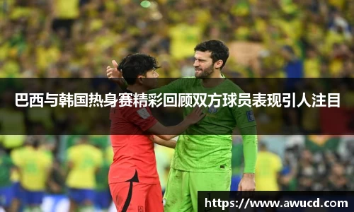 巴西与韩国热身赛精彩回顾双方球员表现引人注目